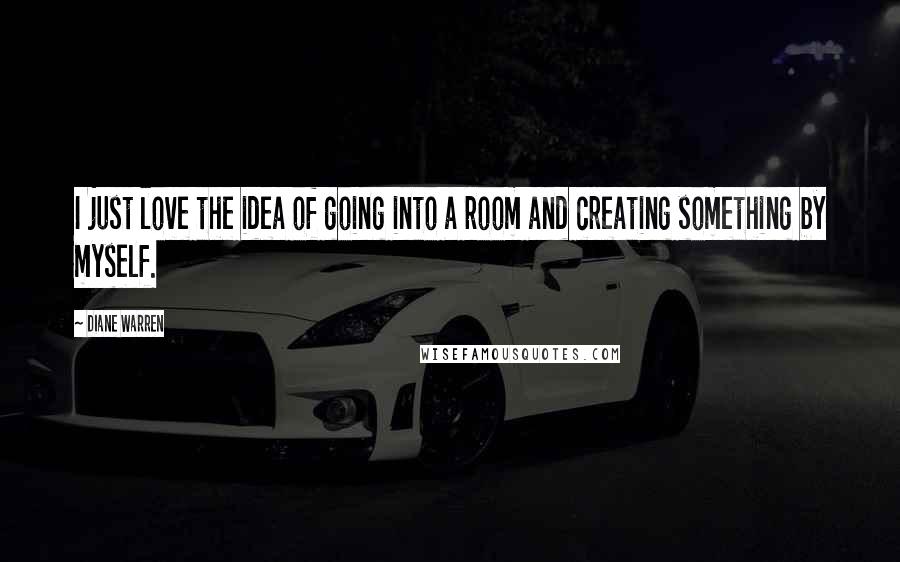 Diane Warren Quotes: I just love the idea of going into a room and creating something by myself.