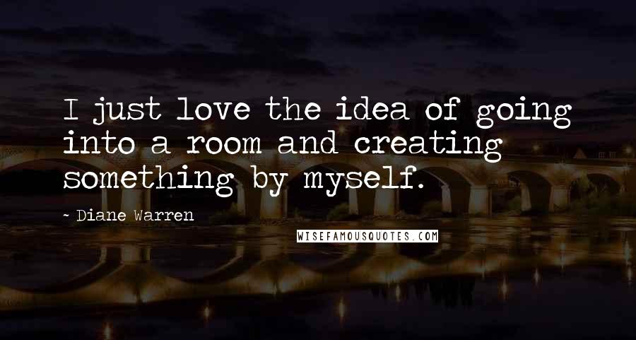 Diane Warren Quotes: I just love the idea of going into a room and creating something by myself.