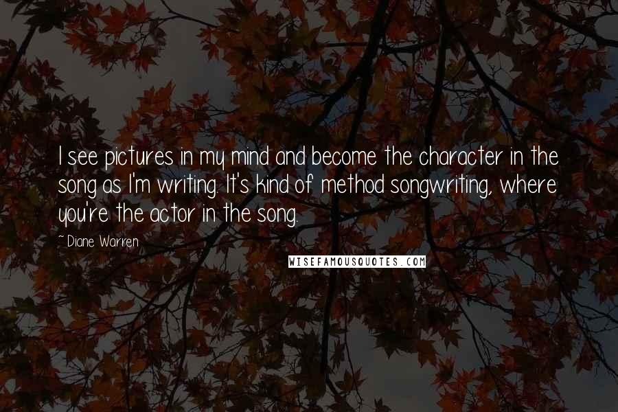 Diane Warren Quotes: I see pictures in my mind and become the character in the song as I'm writing. It's kind of method songwriting, where you're the actor in the song.