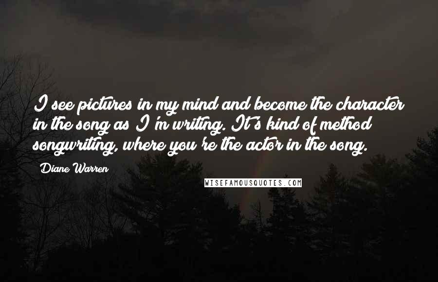 Diane Warren Quotes: I see pictures in my mind and become the character in the song as I'm writing. It's kind of method songwriting, where you're the actor in the song.