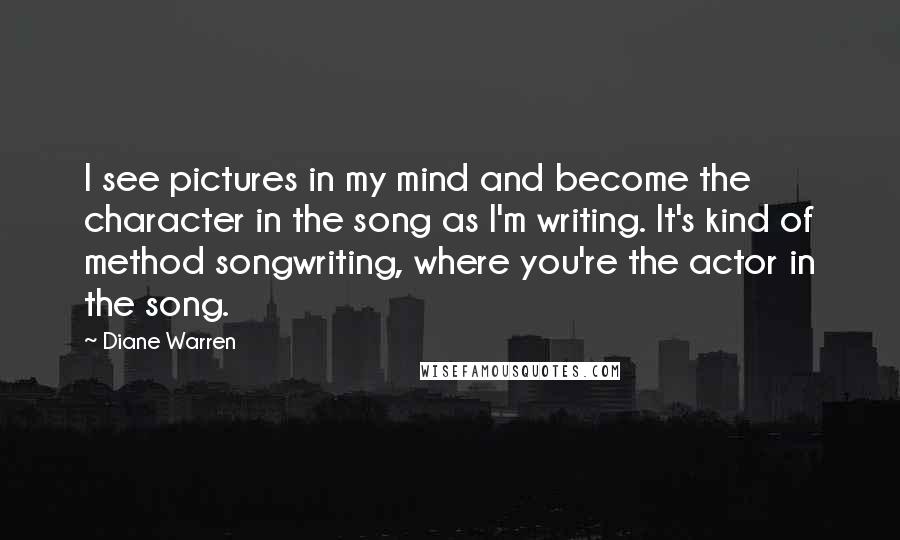 Diane Warren Quotes: I see pictures in my mind and become the character in the song as I'm writing. It's kind of method songwriting, where you're the actor in the song.