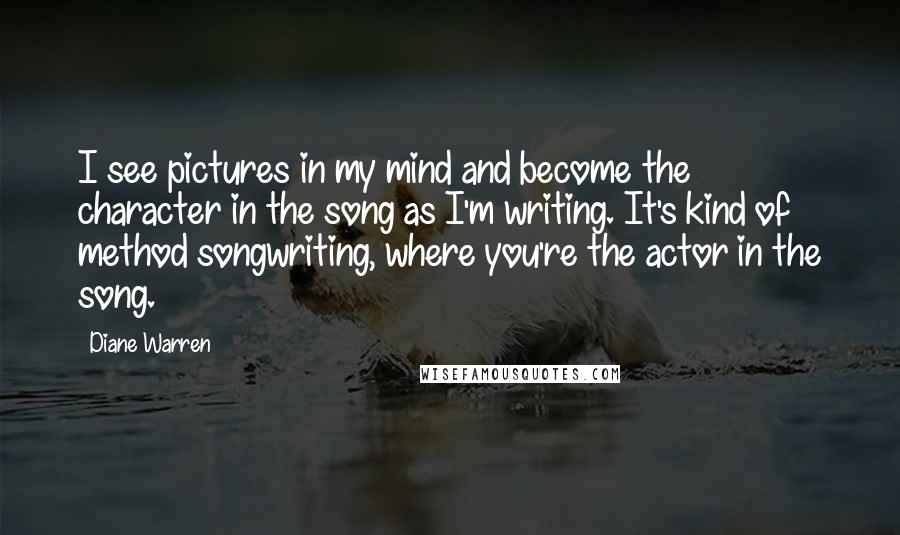 Diane Warren Quotes: I see pictures in my mind and become the character in the song as I'm writing. It's kind of method songwriting, where you're the actor in the song.