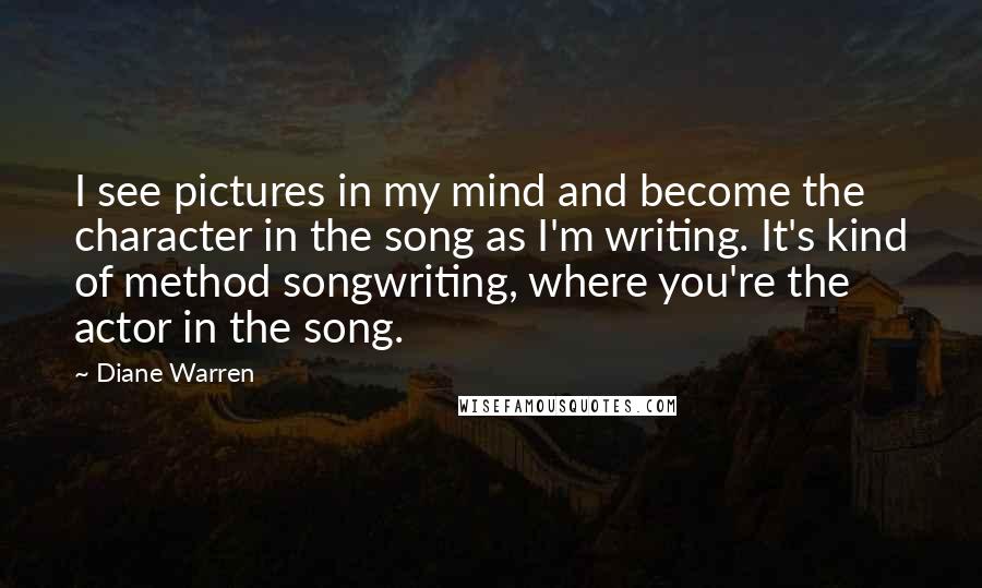 Diane Warren Quotes: I see pictures in my mind and become the character in the song as I'm writing. It's kind of method songwriting, where you're the actor in the song.