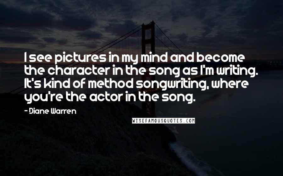 Diane Warren Quotes: I see pictures in my mind and become the character in the song as I'm writing. It's kind of method songwriting, where you're the actor in the song.