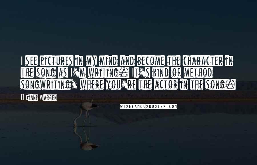 Diane Warren Quotes: I see pictures in my mind and become the character in the song as I'm writing. It's kind of method songwriting, where you're the actor in the song.