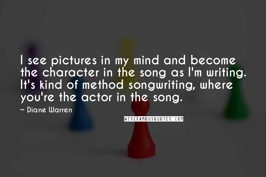Diane Warren Quotes: I see pictures in my mind and become the character in the song as I'm writing. It's kind of method songwriting, where you're the actor in the song.