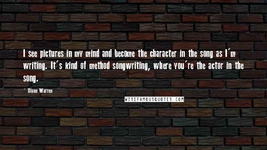 Diane Warren Quotes: I see pictures in my mind and become the character in the song as I'm writing. It's kind of method songwriting, where you're the actor in the song.