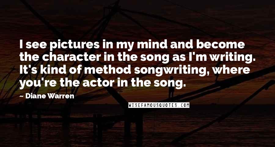 Diane Warren Quotes: I see pictures in my mind and become the character in the song as I'm writing. It's kind of method songwriting, where you're the actor in the song.