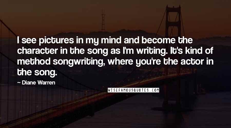 Diane Warren Quotes: I see pictures in my mind and become the character in the song as I'm writing. It's kind of method songwriting, where you're the actor in the song.
