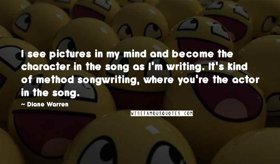Diane Warren Quotes: I see pictures in my mind and become the character in the song as I'm writing. It's kind of method songwriting, where you're the actor in the song.
