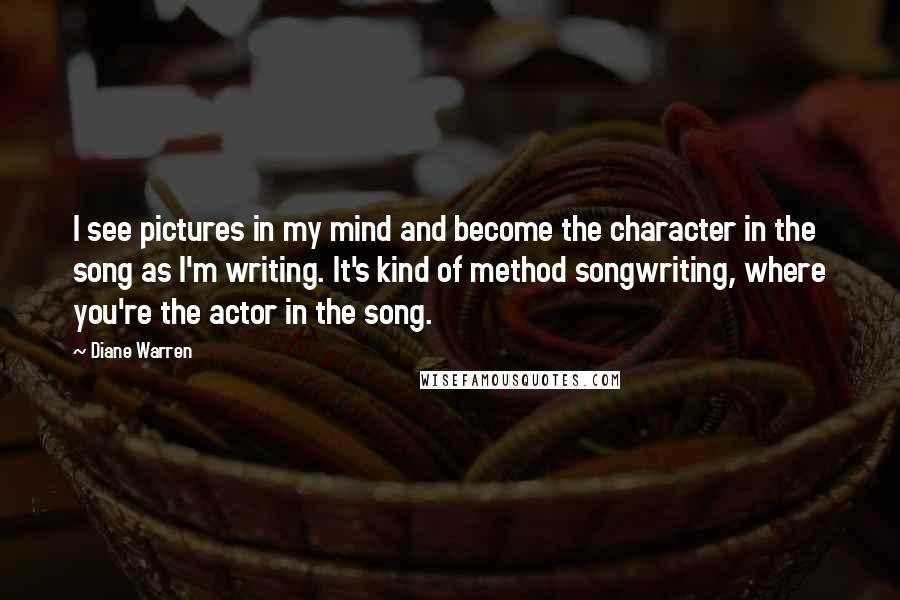 Diane Warren Quotes: I see pictures in my mind and become the character in the song as I'm writing. It's kind of method songwriting, where you're the actor in the song.