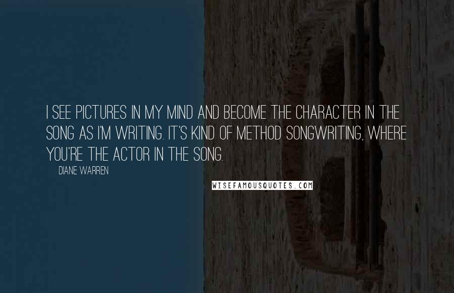 Diane Warren Quotes: I see pictures in my mind and become the character in the song as I'm writing. It's kind of method songwriting, where you're the actor in the song.