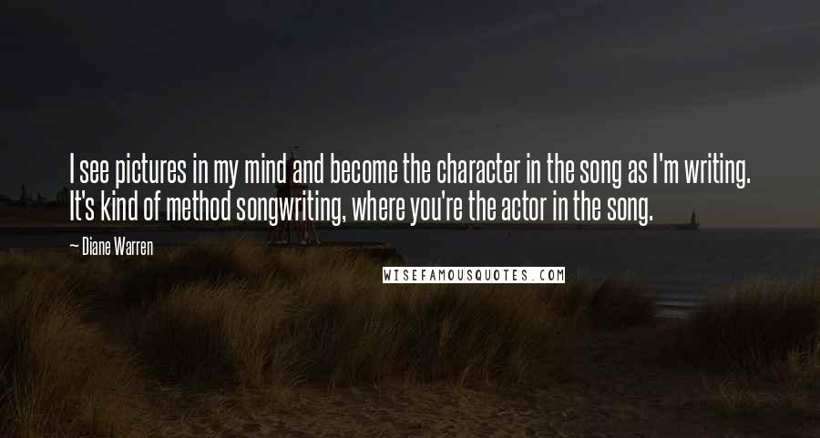 Diane Warren Quotes: I see pictures in my mind and become the character in the song as I'm writing. It's kind of method songwriting, where you're the actor in the song.