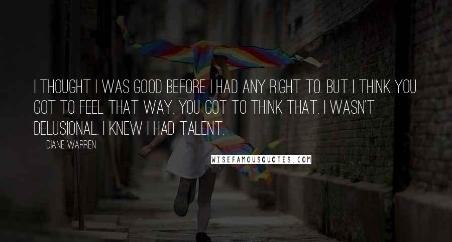 Diane Warren Quotes: I thought I was good before I had any right to. But I think you got to feel that way. You got to think that. I wasn't delusional. I knew I had talent.