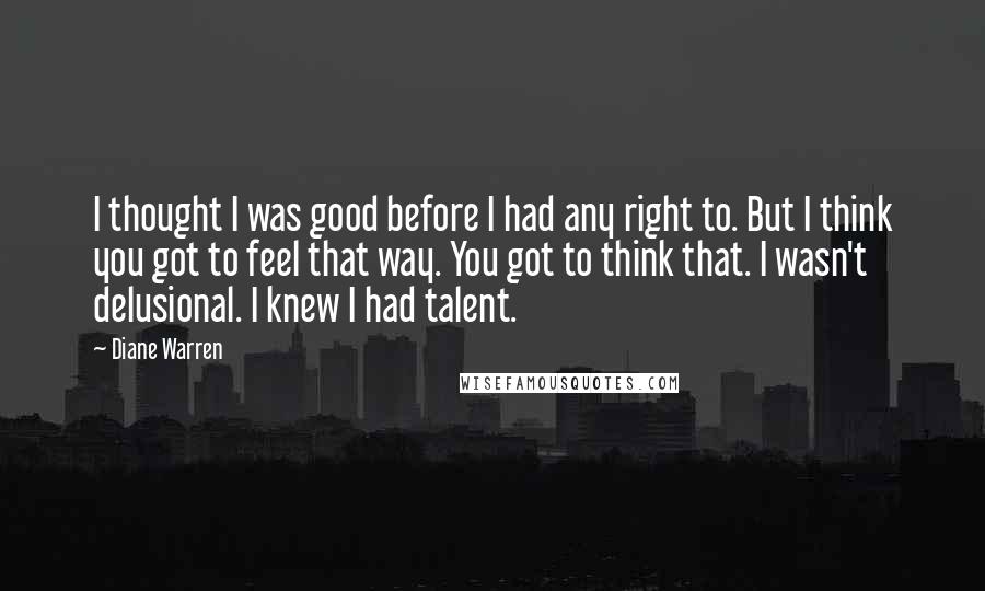 Diane Warren Quotes: I thought I was good before I had any right to. But I think you got to feel that way. You got to think that. I wasn't delusional. I knew I had talent.