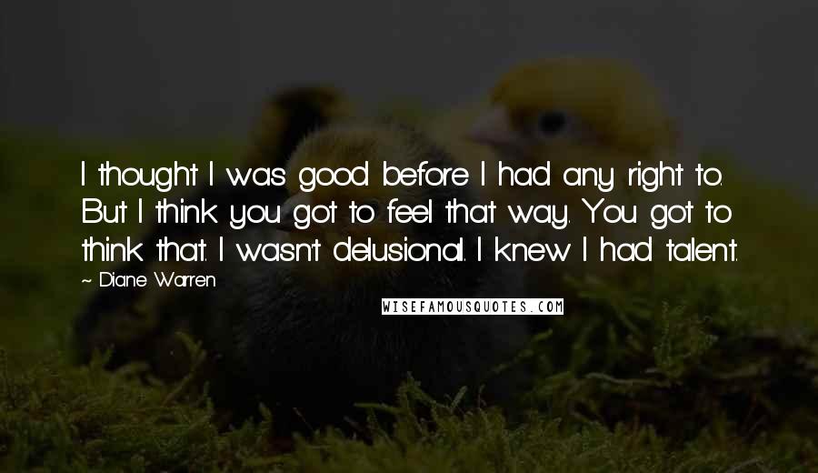 Diane Warren Quotes: I thought I was good before I had any right to. But I think you got to feel that way. You got to think that. I wasn't delusional. I knew I had talent.