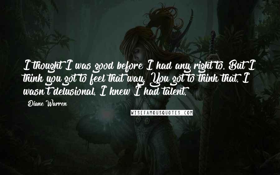 Diane Warren Quotes: I thought I was good before I had any right to. But I think you got to feel that way. You got to think that. I wasn't delusional. I knew I had talent.