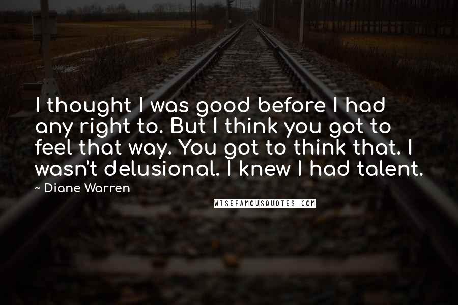 Diane Warren Quotes: I thought I was good before I had any right to. But I think you got to feel that way. You got to think that. I wasn't delusional. I knew I had talent.