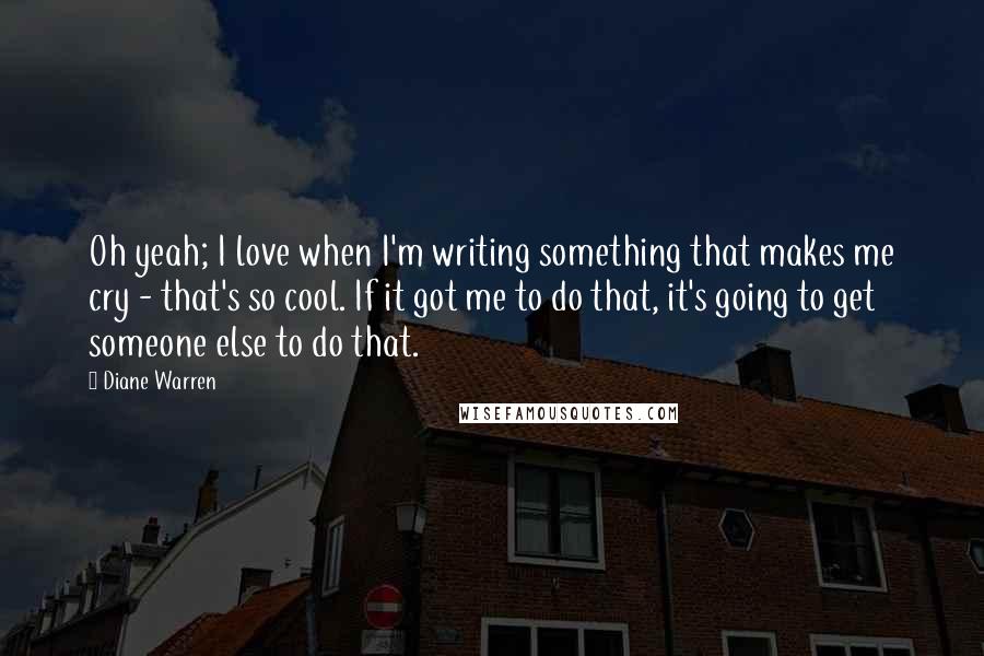 Diane Warren Quotes: Oh yeah; I love when I'm writing something that makes me cry - that's so cool. If it got me to do that, it's going to get someone else to do that.