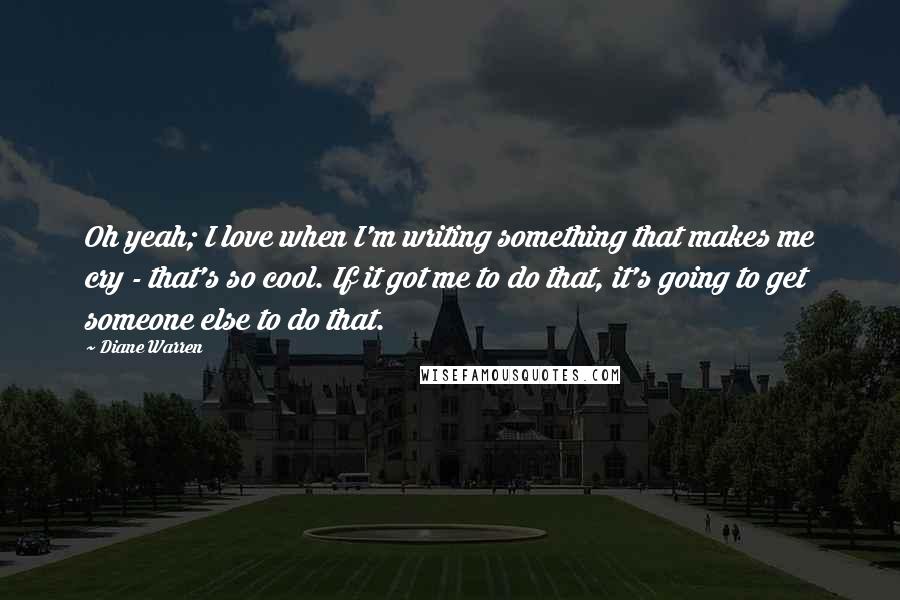 Diane Warren Quotes: Oh yeah; I love when I'm writing something that makes me cry - that's so cool. If it got me to do that, it's going to get someone else to do that.