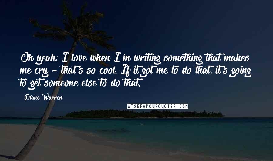 Diane Warren Quotes: Oh yeah; I love when I'm writing something that makes me cry - that's so cool. If it got me to do that, it's going to get someone else to do that.