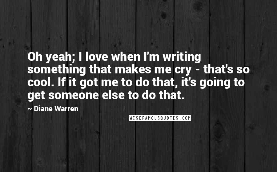 Diane Warren Quotes: Oh yeah; I love when I'm writing something that makes me cry - that's so cool. If it got me to do that, it's going to get someone else to do that.