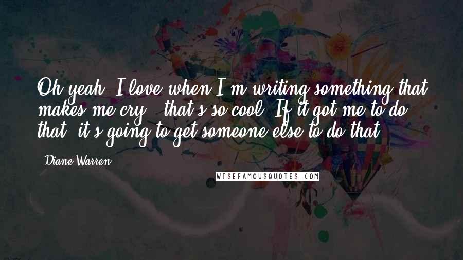 Diane Warren Quotes: Oh yeah; I love when I'm writing something that makes me cry - that's so cool. If it got me to do that, it's going to get someone else to do that.