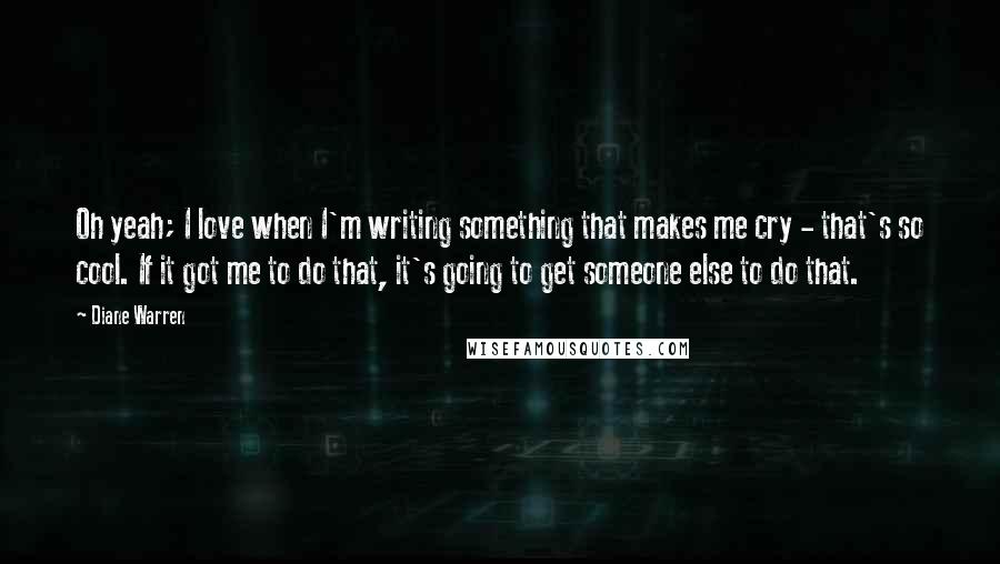 Diane Warren Quotes: Oh yeah; I love when I'm writing something that makes me cry - that's so cool. If it got me to do that, it's going to get someone else to do that.