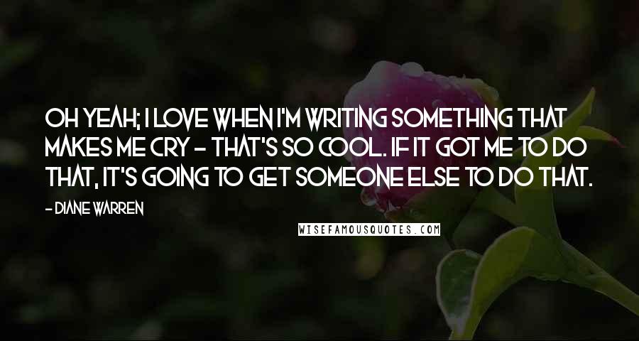 Diane Warren Quotes: Oh yeah; I love when I'm writing something that makes me cry - that's so cool. If it got me to do that, it's going to get someone else to do that.