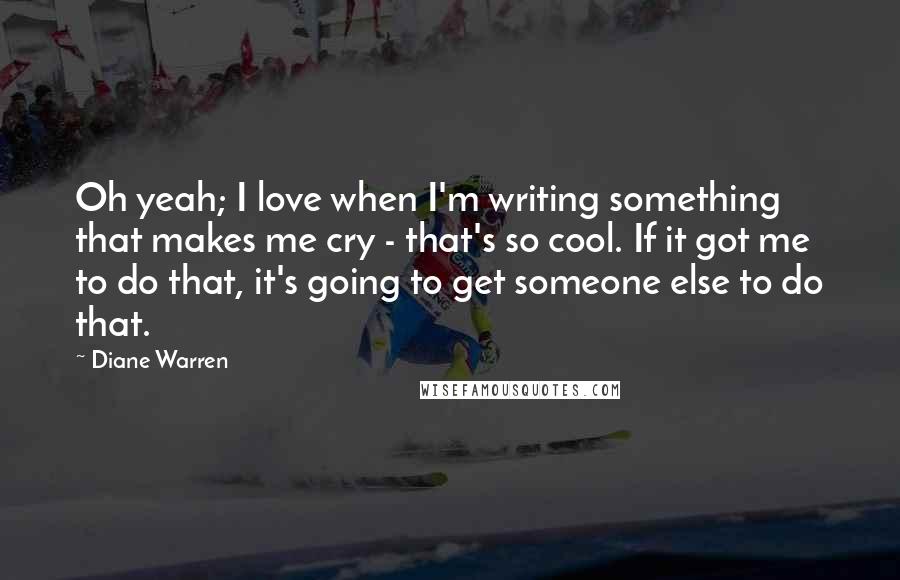 Diane Warren Quotes: Oh yeah; I love when I'm writing something that makes me cry - that's so cool. If it got me to do that, it's going to get someone else to do that.