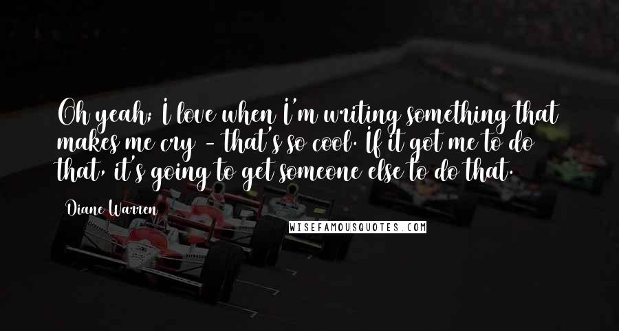 Diane Warren Quotes: Oh yeah; I love when I'm writing something that makes me cry - that's so cool. If it got me to do that, it's going to get someone else to do that.