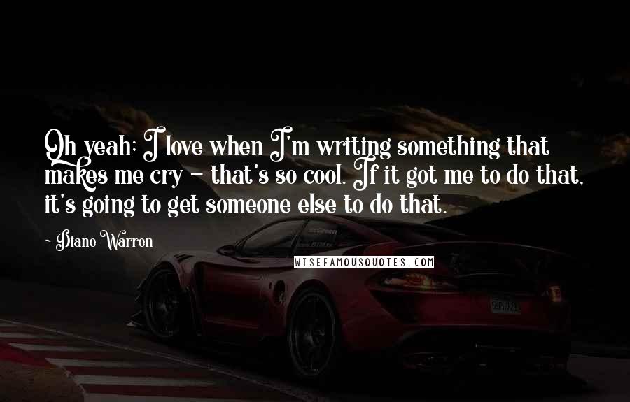 Diane Warren Quotes: Oh yeah; I love when I'm writing something that makes me cry - that's so cool. If it got me to do that, it's going to get someone else to do that.