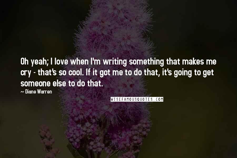 Diane Warren Quotes: Oh yeah; I love when I'm writing something that makes me cry - that's so cool. If it got me to do that, it's going to get someone else to do that.