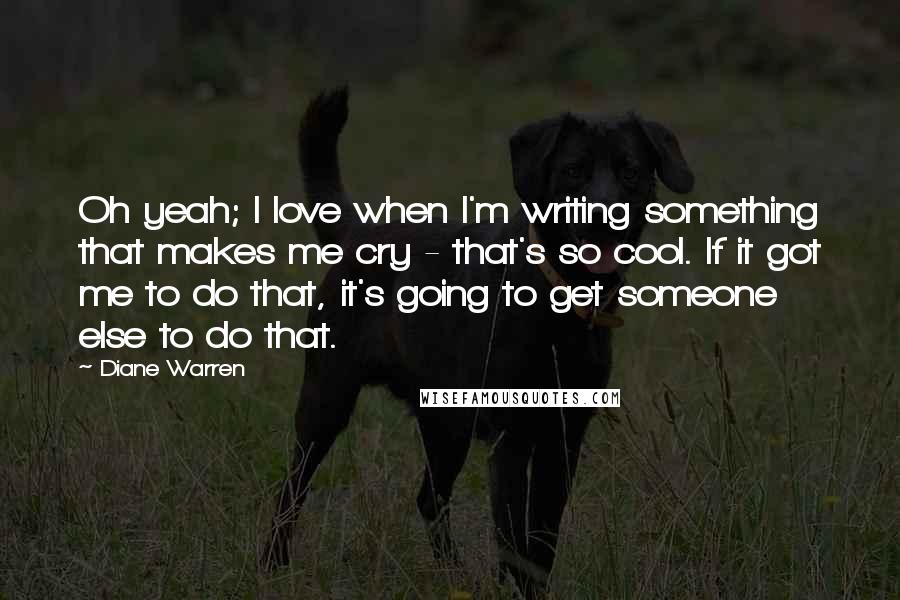 Diane Warren Quotes: Oh yeah; I love when I'm writing something that makes me cry - that's so cool. If it got me to do that, it's going to get someone else to do that.