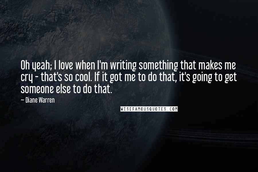 Diane Warren Quotes: Oh yeah; I love when I'm writing something that makes me cry - that's so cool. If it got me to do that, it's going to get someone else to do that.