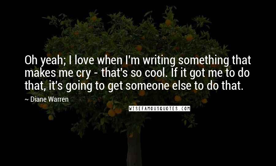 Diane Warren Quotes: Oh yeah; I love when I'm writing something that makes me cry - that's so cool. If it got me to do that, it's going to get someone else to do that.