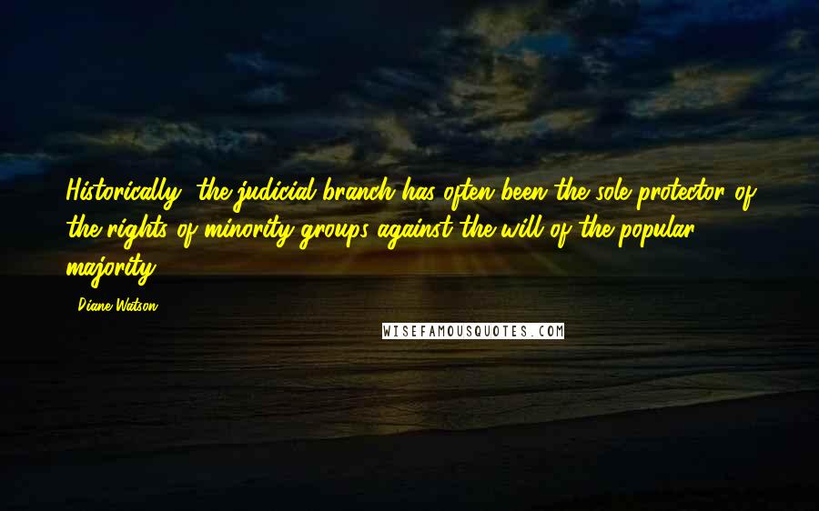 Diane Watson Quotes: Historically, the judicial branch has often been the sole protector of the rights of minority groups against the will of the popular majority.