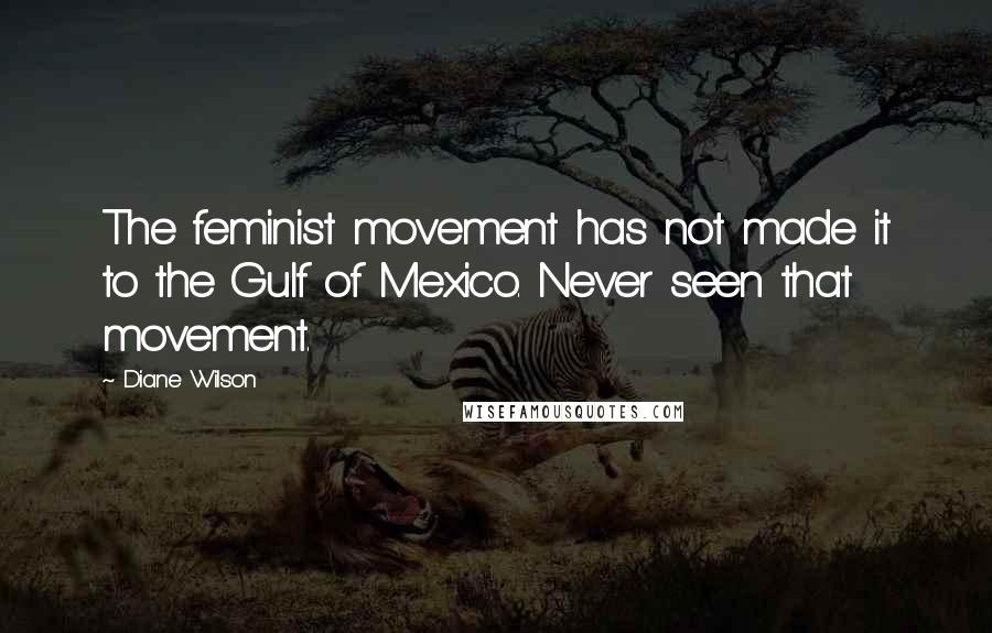 Diane Wilson Quotes: The feminist movement has not made it to the Gulf of Mexico. Never seen that movement.