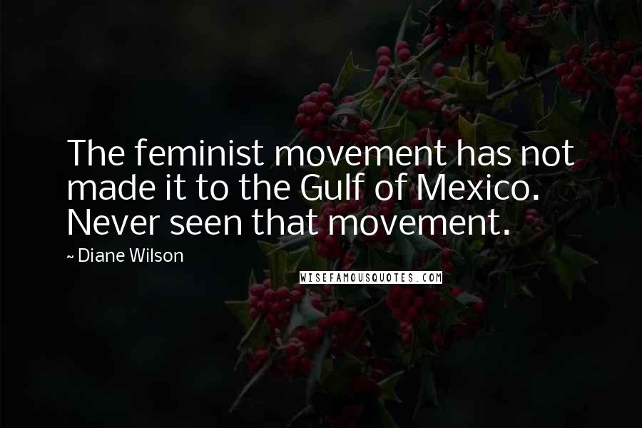 Diane Wilson Quotes: The feminist movement has not made it to the Gulf of Mexico. Never seen that movement.