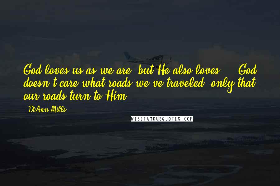 DiAnn Mills Quotes: God loves us as we are, but He also loves ... God doesn't care what roads we've traveled, only that our roads turn to Him.