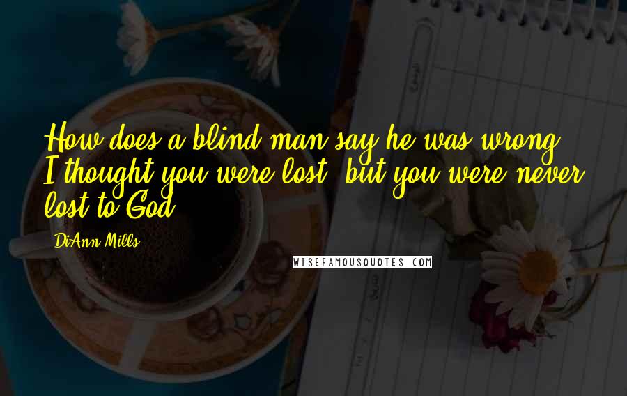 DiAnn Mills Quotes: How does a blind man say he was wrong? I thought you were lost, but you were never lost to God.