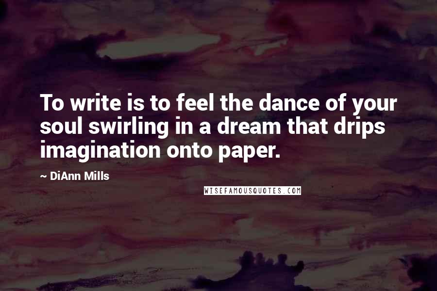 DiAnn Mills Quotes: To write is to feel the dance of your soul swirling in a dream that drips imagination onto paper.