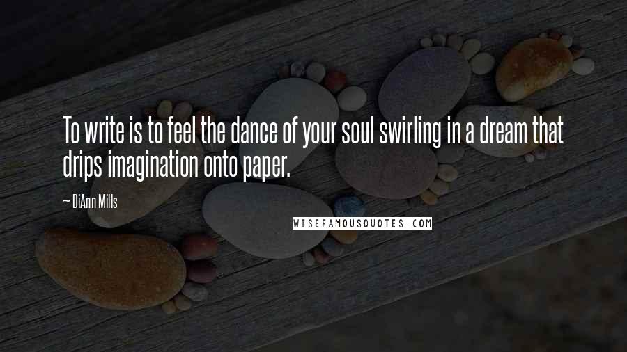 DiAnn Mills Quotes: To write is to feel the dance of your soul swirling in a dream that drips imagination onto paper.