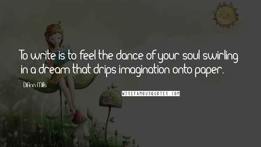 DiAnn Mills Quotes: To write is to feel the dance of your soul swirling in a dream that drips imagination onto paper.