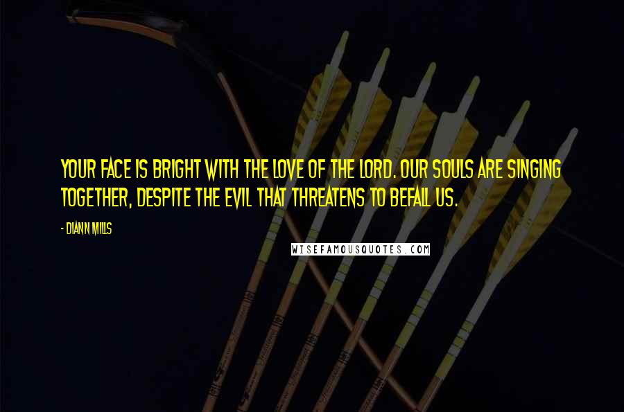 DiAnn Mills Quotes: Your face is bright with the love of the Lord. Our souls are singing together, despite the evil that threatens to befall us.