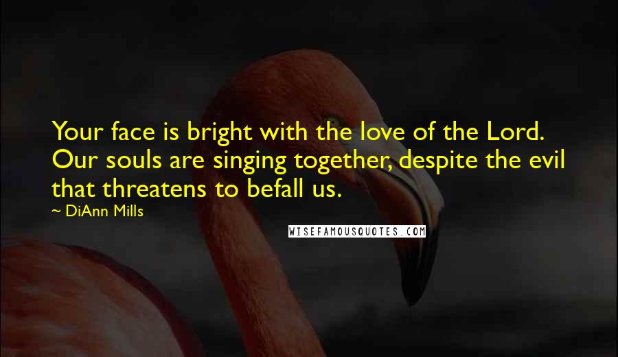 DiAnn Mills Quotes: Your face is bright with the love of the Lord. Our souls are singing together, despite the evil that threatens to befall us.