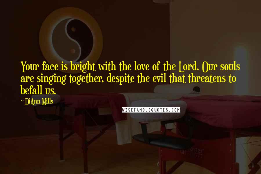 DiAnn Mills Quotes: Your face is bright with the love of the Lord. Our souls are singing together, despite the evil that threatens to befall us.