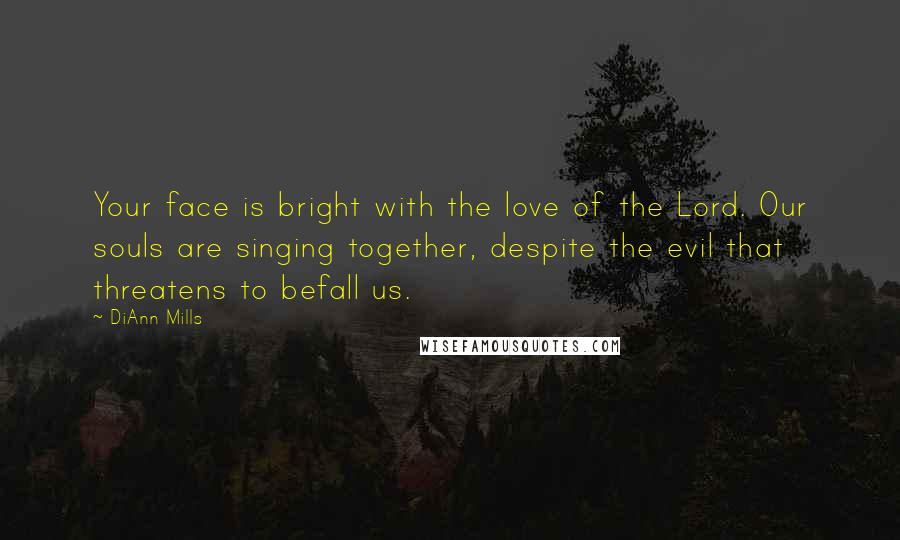 DiAnn Mills Quotes: Your face is bright with the love of the Lord. Our souls are singing together, despite the evil that threatens to befall us.