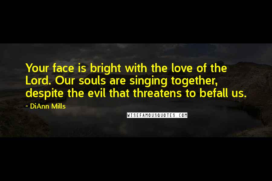 DiAnn Mills Quotes: Your face is bright with the love of the Lord. Our souls are singing together, despite the evil that threatens to befall us.