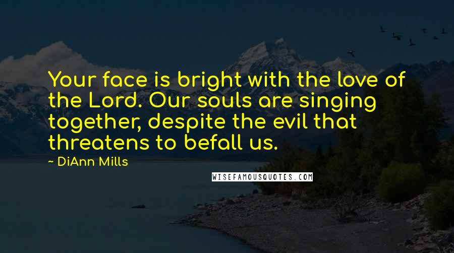 DiAnn Mills Quotes: Your face is bright with the love of the Lord. Our souls are singing together, despite the evil that threatens to befall us.